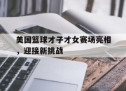 开云app-包含美国篮球才子才女赛场亮相，迎接新挑战的词条